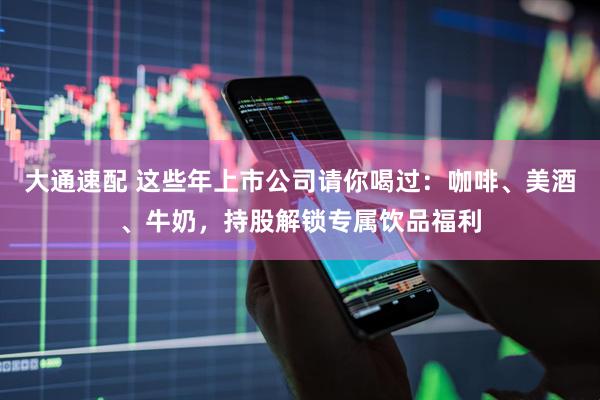大通速配 这些年上市公司请你喝过：咖啡、美酒、牛奶，持股解锁专属饮品福利