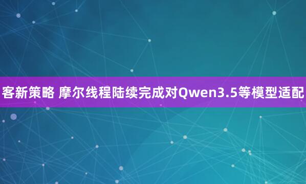 客新策略 摩尔线程陆续完成对Qwen3.5等模型适配