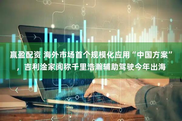 赢盈配资 海外市场首个规模化应用“中国方案”，吉利淦家阅称千里浩瀚辅助驾驶今年出海