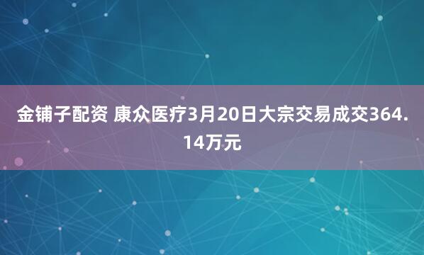 金铺子配资 康众医疗3月20日大宗交易成交364.14万元