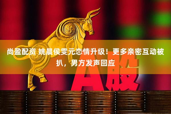 尚盈配资 姚晨侯雯元恋情升级！更多亲密互动被扒，男方发声回应
