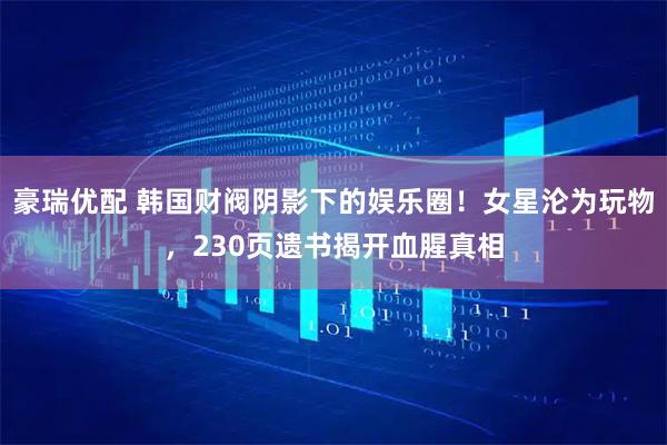 豪瑞优配 韩国财阀阴影下的娱乐圈！女星沦为玩物，230页遗书揭开血腥真相