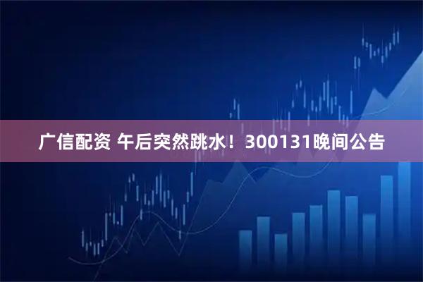 广信配资 午后突然跳水！300131晚间公告