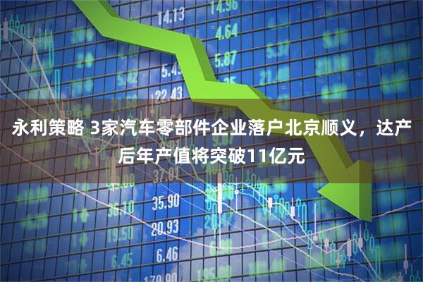 永利策略 3家汽车零部件企业落户北京顺义，达产后年产值将突破11亿元