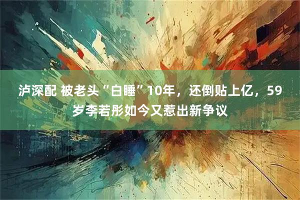 泸深配 被老头“白睡”10年，还倒贴上亿，59岁李若彤如今又惹出新争议