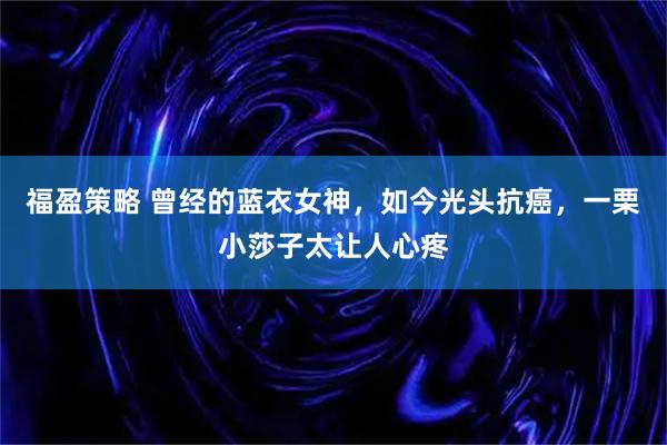 福盈策略 曾经的蓝衣女神，如今光头抗癌，一栗小莎子太让人心疼