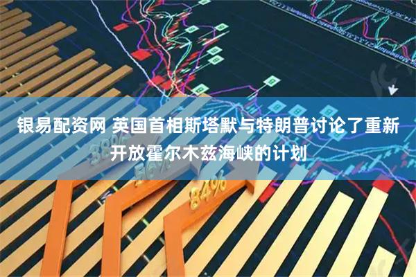 银易配资网 英国首相斯塔默与特朗普讨论了重新开放霍尔木兹海峡的计划