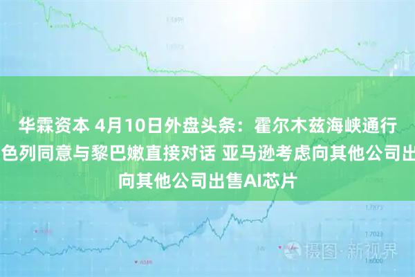 华霖资本 4月10日外盘头条：霍尔木兹海峡通行仍受限 以色列同意与黎巴嫩直接对话 亚马逊考虑向其他公司出售AI芯片