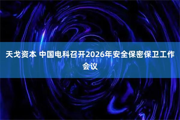 天戈资本 中国电科召开2026年安全保密保卫工作会议