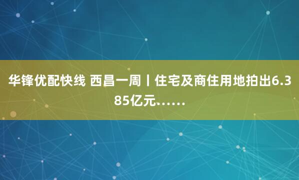华锋优配快线 西昌一周丨住宅及商住用地拍出6.385亿元……