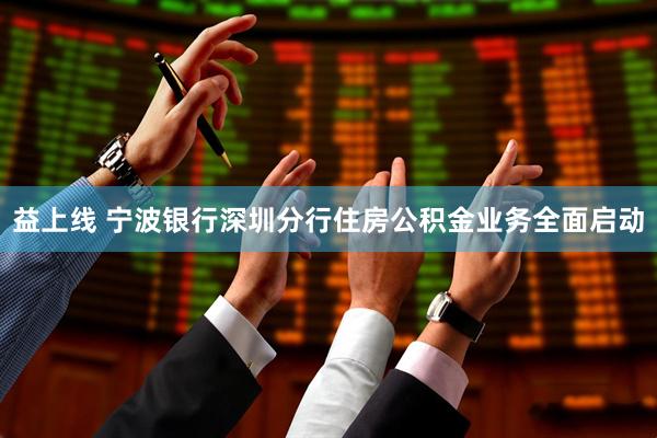 益上线 宁波银行深圳分行住房公积金业务全面启动
