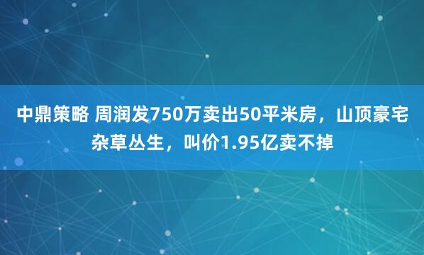 中鼎策略 周润发750万卖出50平米房，山顶豪宅杂草丛生，叫价1.95亿卖不掉