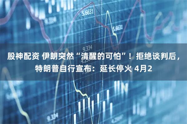 股神配资 伊朗突然“清醒的可怕”！拒绝谈判后，特朗普自行宣布：延长停火 4月2