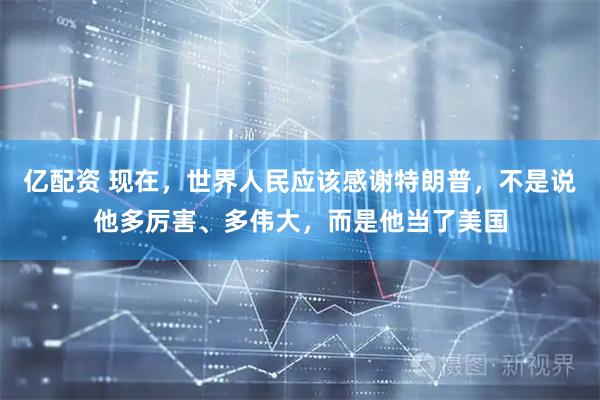 亿配资 现在，世界人民应该感谢特朗普，不是说他多厉害、多伟大，而是他当了美国