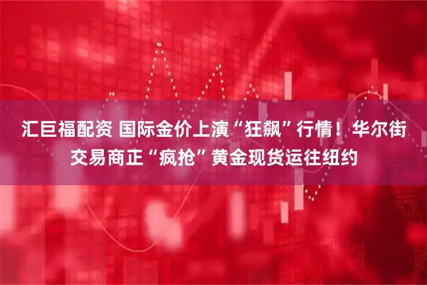 汇巨福配资 国际金价上演“狂飙”行情！华尔街交易商正“疯抢”黄金现货运往纽约