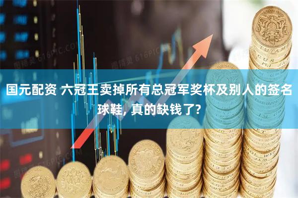 国元配资 六冠王卖掉所有总冠军奖杯及别人的签名球鞋, 真的缺钱了?