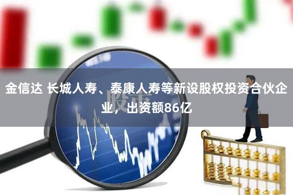 金信达 长城人寿、泰康人寿等新设股权投资合伙企业，出资额86亿