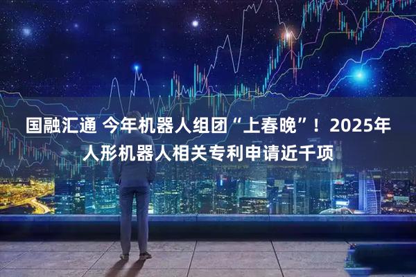 国融汇通 今年机器人组团“上春晚”！2025年人形机器人相关专利申请近千项