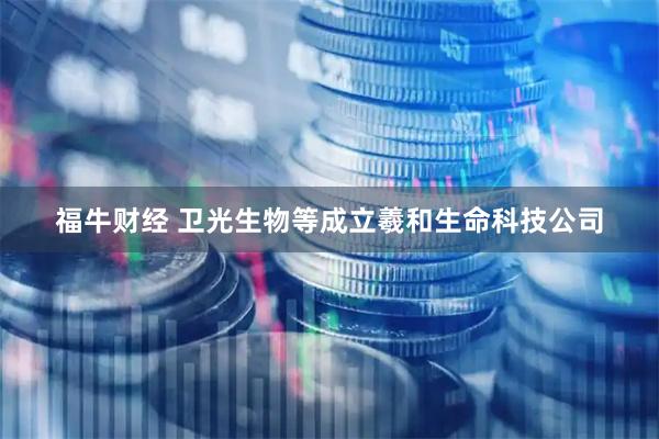 福牛财经 卫光生物等成立羲和生命科技公司