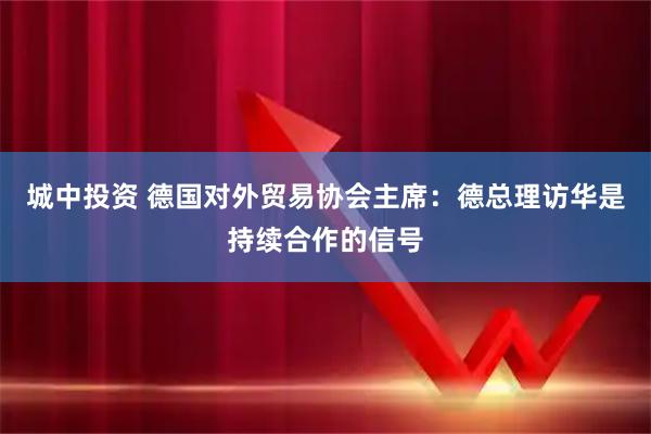 城中投资 德国对外贸易协会主席：德总理访华是持续合作的信号
