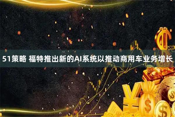 51策略 福特推出新的AI系统以推动商用车业务增长