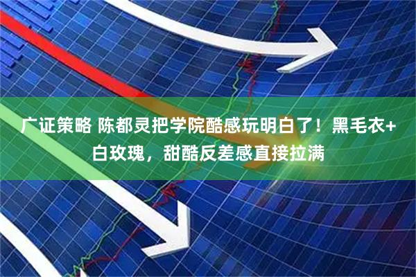 广证策略 陈都灵把学院酷感玩明白了！黑毛衣+白玫瑰，甜酷反差感直接拉满