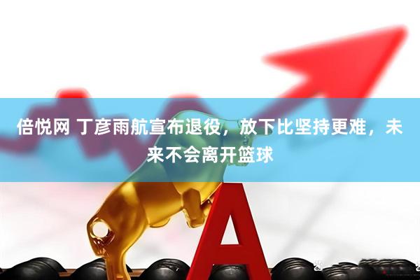倍悦网 丁彦雨航宣布退役，放下比坚持更难，未来不会离开篮球