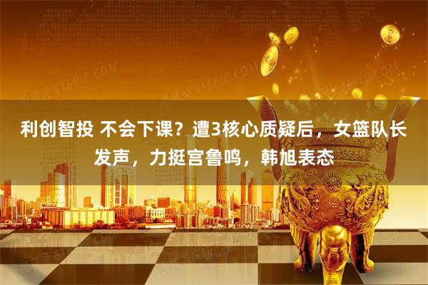 利创智投 不会下课？遭3核心质疑后，女篮队长发声，力挺宫鲁鸣，韩旭表态
