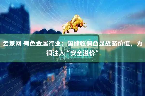云燚网 有色金属行业：国储收铜凸显战略价值，为铜注入“安全溢价”