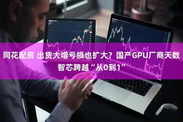 同花配资 出货大增亏损也扩大？国产GPU厂商天数智芯跨越“从0到1”