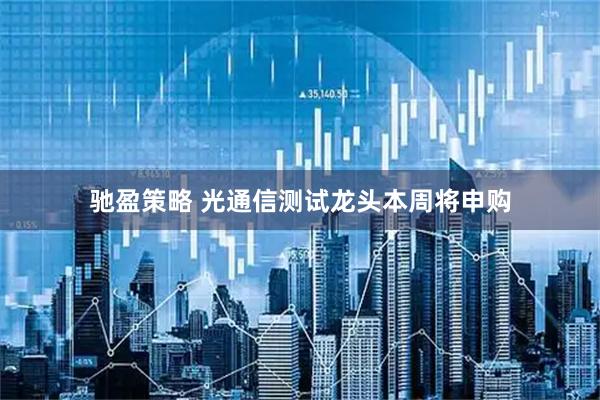 驰盈策略 光通信测试龙头本周将申购
