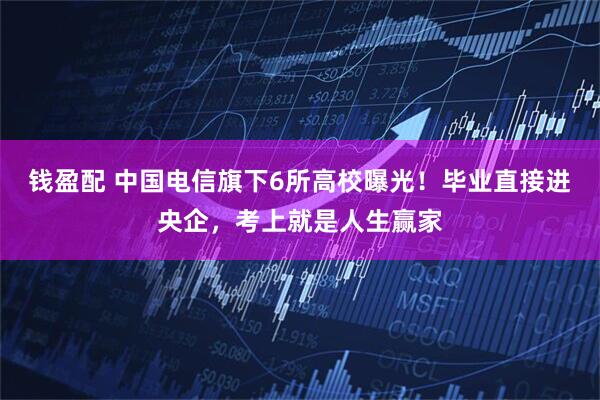 钱盈配 中国电信旗下6所高校曝光！毕业直接进央企，考上就是人生赢家