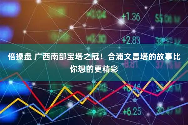 倍操盘 广西南部宝塔之冠！合浦文昌塔的故事比你想的更精彩