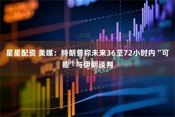 星星配资 美媒：特朗普称未来36至72小时内“可能”与伊朗谈判