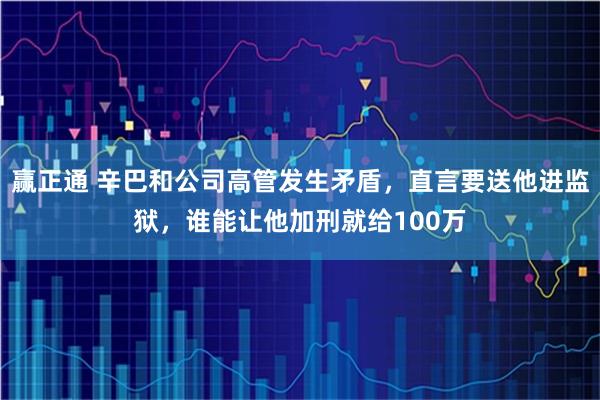 赢正通 辛巴和公司高管发生矛盾，直言要送他进监狱，谁能让他加刑就给100万