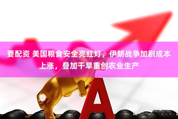 要配资 美国粮食安全亮红灯，伊朗战争加剧成本上涨，叠加干旱重创农业生产