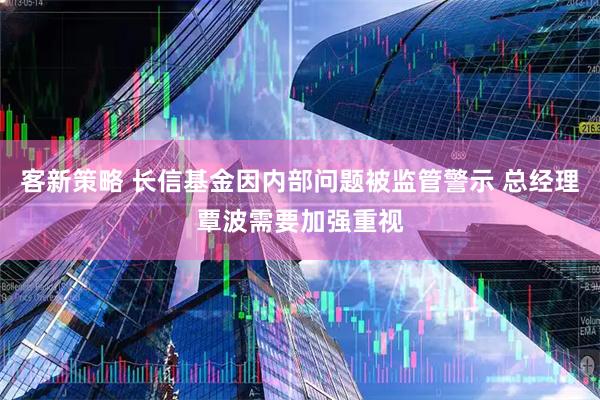 客新策略 长信基金因内部问题被监管警示 总经理覃波需要加强重视