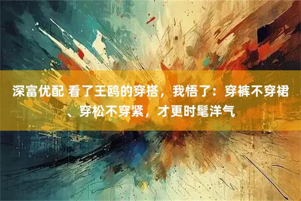 深富优配 看了王鸥的穿搭，我悟了：穿裤不穿裙、穿松不穿紧，才更时髦洋气