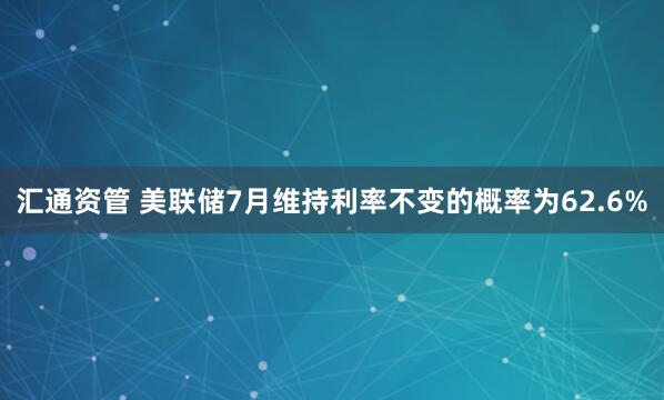 汇通资管 美联储7月维持利率不变的概率为62.6%