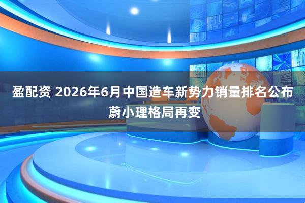 盈配资 2026年6月中国造车新势力销量排名公布 蔚小理格局再变